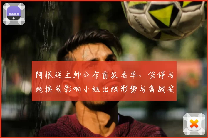 阿根廷主帅公布首发名单，伤停与轮换或影响小组出线形势与备战安排