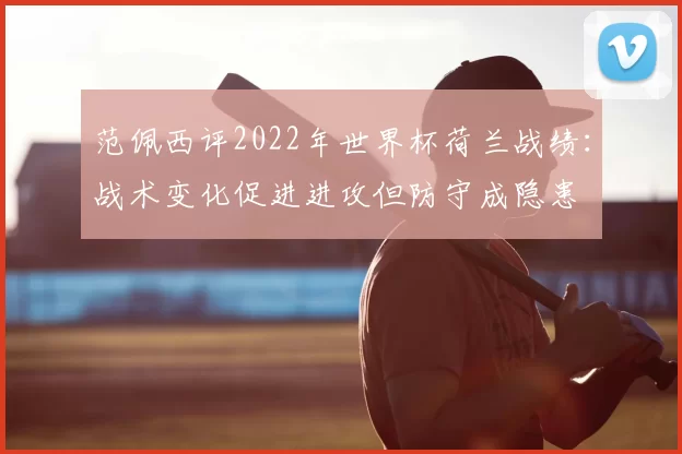 范佩西评2022年世界杯荷兰战绩：战术变化促进进攻但防守成隐患
