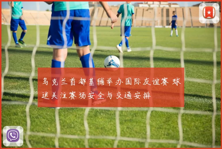 乌克兰首都基辅举办国际友谊赛 球迷关注赛场安全与交通安排