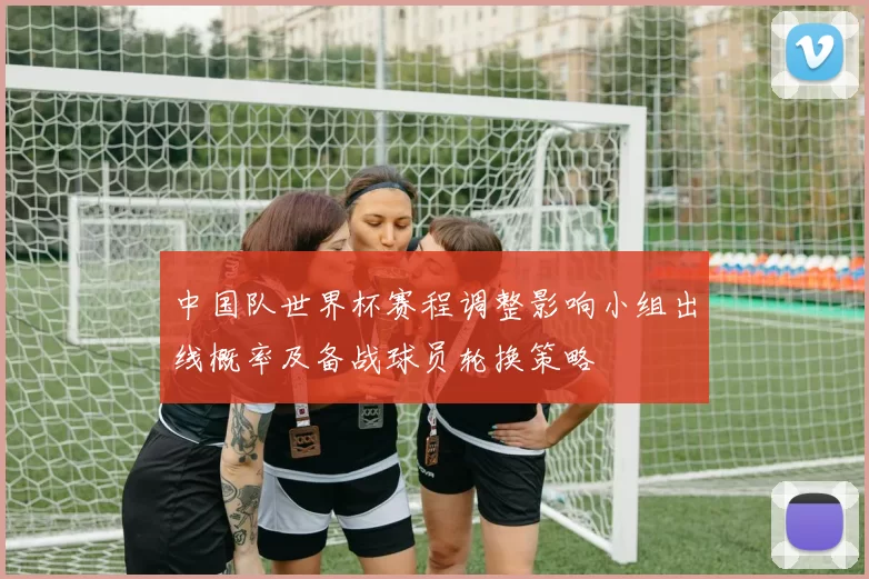 中国队世界杯赛程调整影响小组出线概率及备战球员轮换策略
