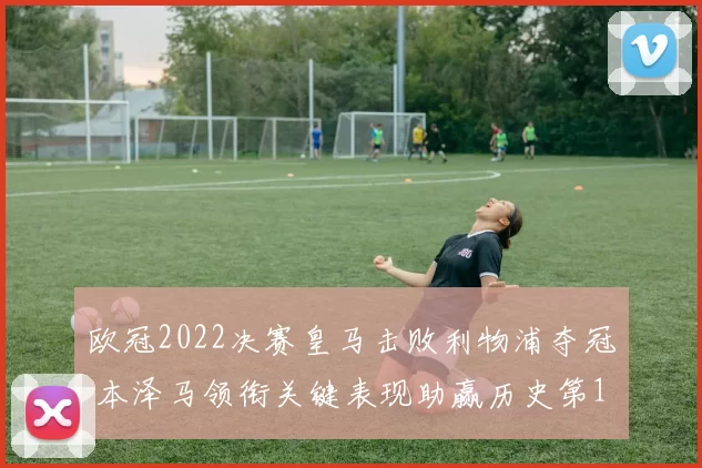 欧冠2022决赛皇马击败利物浦夺冠 本泽马领衔关键表现助赢历史第14冠