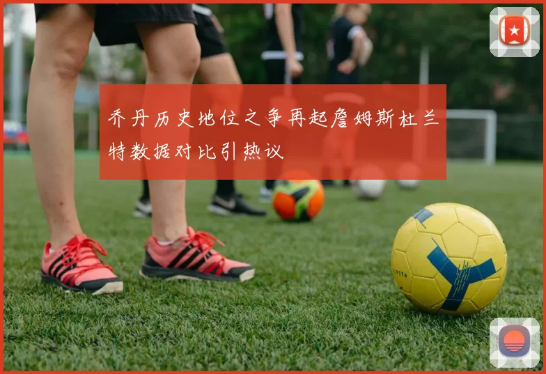 乔丹历史地位之争再起詹姆斯杜兰特数据对比引热议