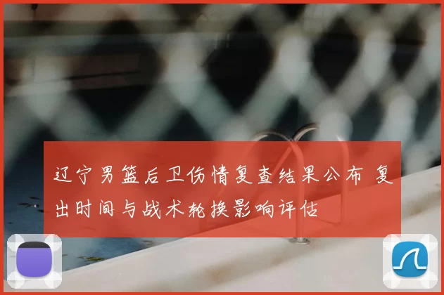 辽宁男篮后卫伤情复查结果公布 复出时间与战术轮换影响评估