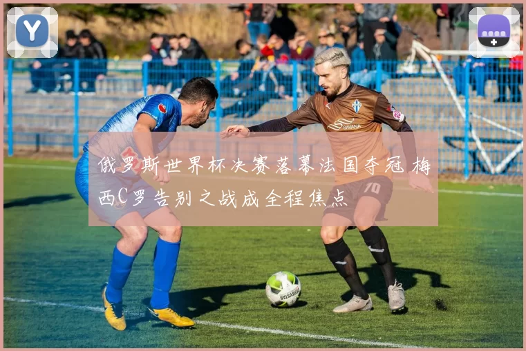 俄罗斯世界杯决赛落幕法国夺冠 梅西C罗告别之战成全程焦点