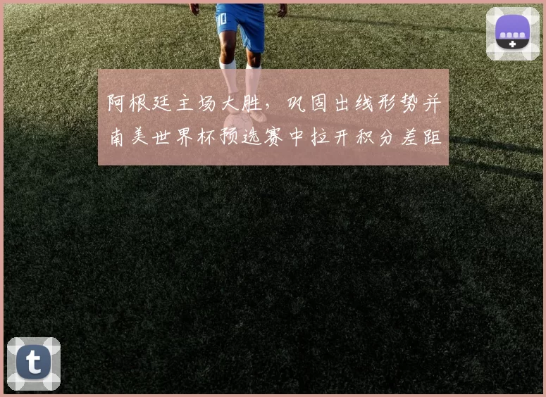 阿根廷主场大胜，巩固出线形势并南美世界杯预选赛中拉开积分差距