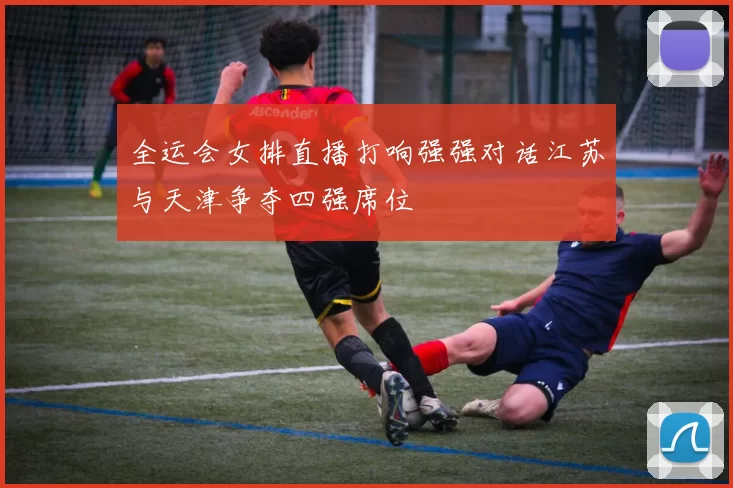全运会女排直播打响强强对话江苏与天津争夺四强席位