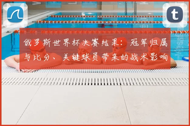 俄罗斯世界杯决赛结果：冠军归属与比分、关键球员带来的战术影响解析