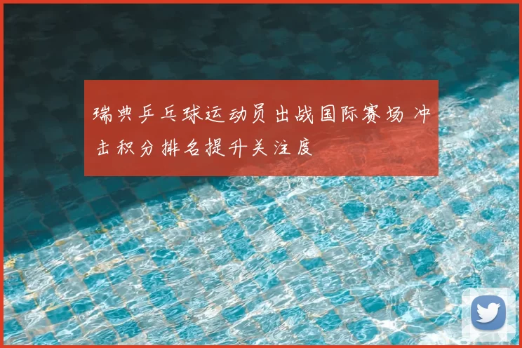 瑞典乒乓球运动员出战国际赛场 冲击积分排名提升关注度
