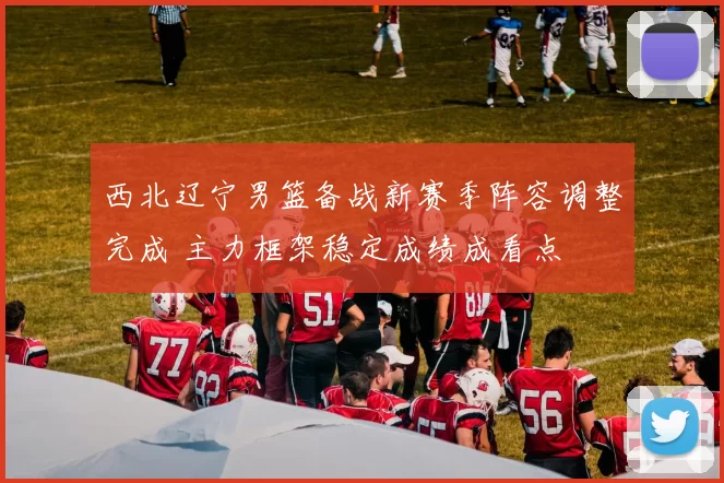 西北辽宁男篮备战新赛季阵容调整完成 主力框架稳定成绩成看点