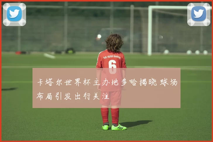 卡塔尔世界杯主办地多哈揭晓 球场布局引发出行关注