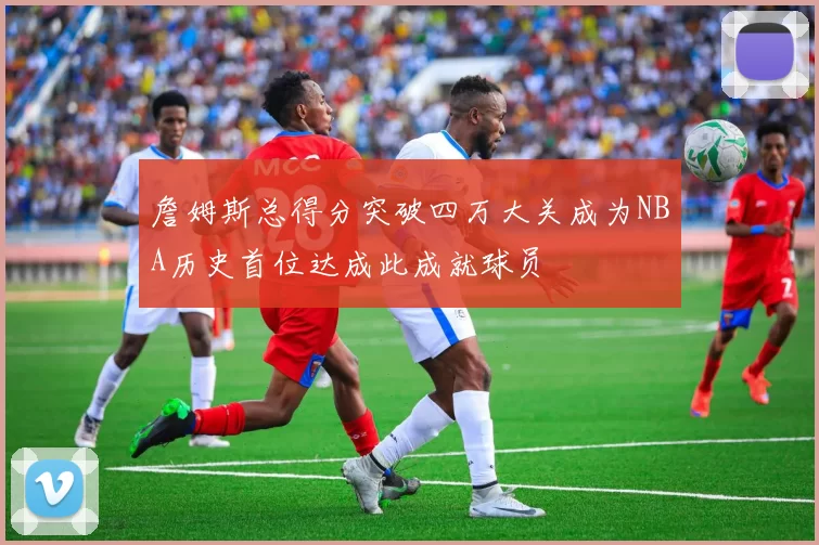 詹姆斯总得分突破四万大关成为NBA历史首位达成此成就球员