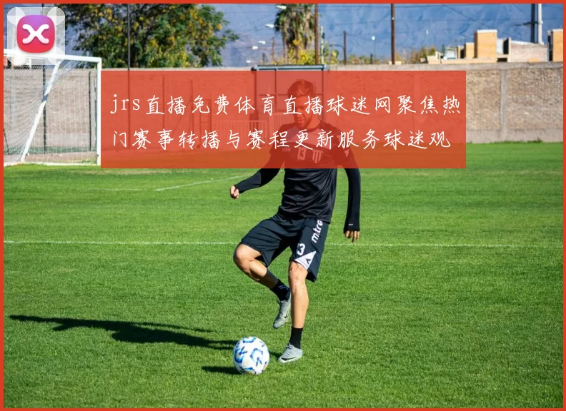 jrs直播免费体育直播球迷网聚焦热门赛事转播与赛程更新服务球迷观赛更便捷