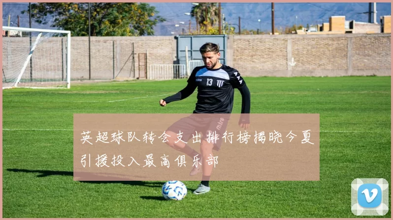 英超球队转会支出排行榜揭晓今夏引援投入最高俱乐部