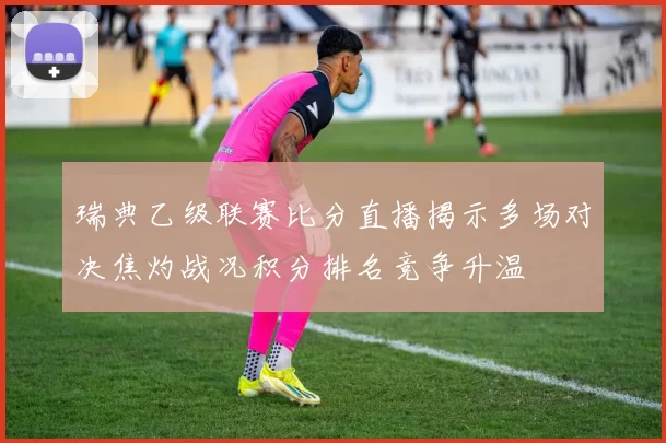 瑞典乙级联赛比分直播揭示多场对决焦灼战况积分排名竞争升温