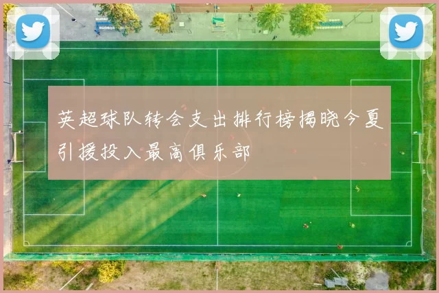 英超球队转会支出排行榜揭晓今夏引援投入最高俱乐部