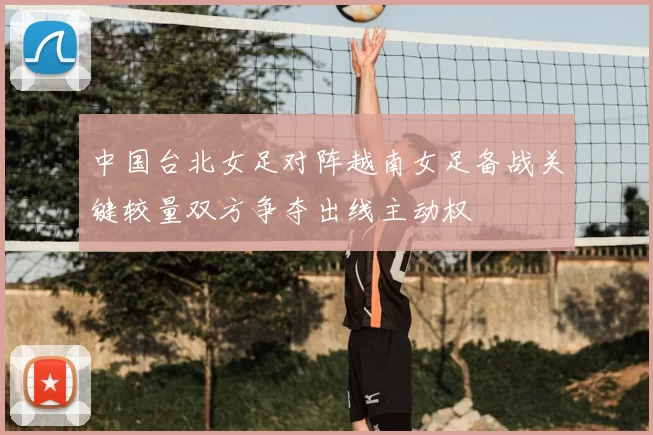 中国台北女足对阵越南女足备战关键较量双方争夺出线主动权