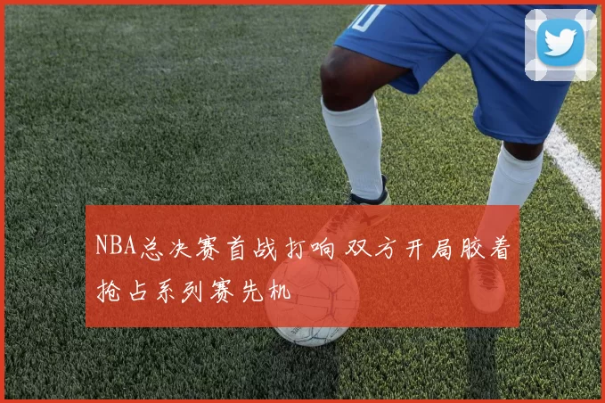 NBA总决赛首战打响 双方开局胶着抢占系列赛先机