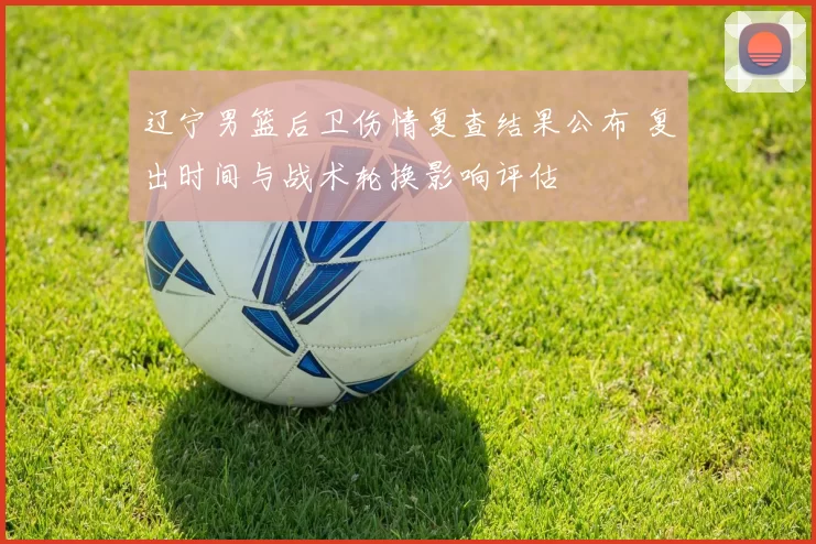 辽宁男篮后卫伤情复查结果公布 复出时间与战术轮换影响评估