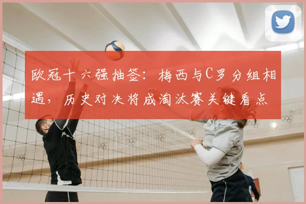 欧冠十六强抽签：梅西与C罗分组相遇，历史对决将成淘汰赛关键看点