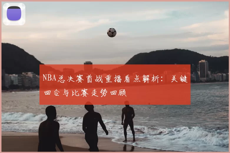NBA总决赛首战重播看点解析：关键回合与比赛走势回顾