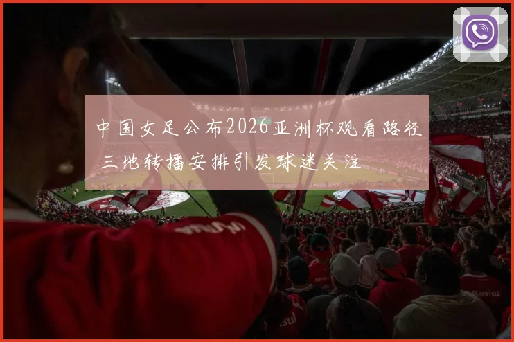 中国女足公布2026亚洲杯观看路径 三地转播安排引发球迷关注