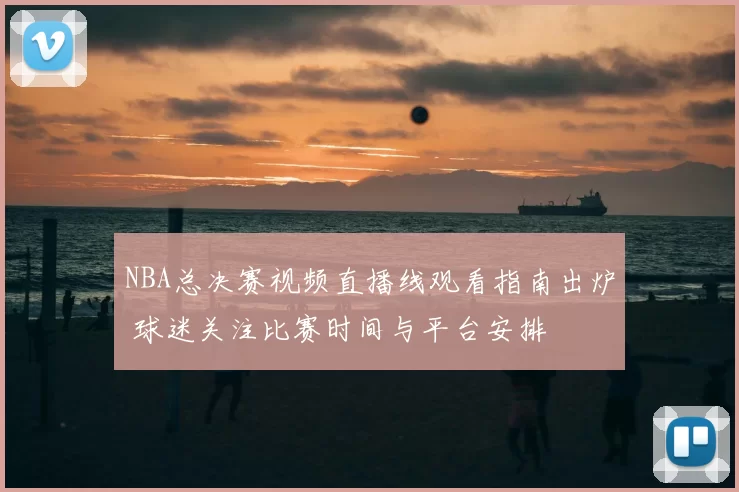 NBA总决赛视频直播线观看指南出炉 球迷关注比赛时间与平台安排