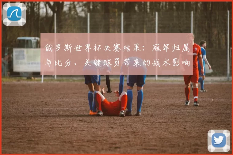 俄罗斯世界杯决赛结果：冠军归属与比分、关键球员带来的战术影响解析