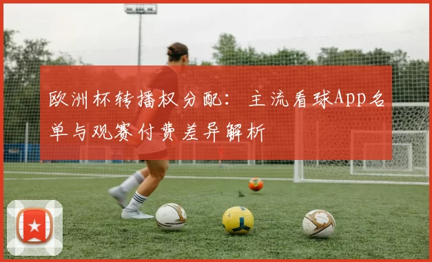 欧洲杯转播权分配：主流看球App名单与观赛付费差异解析