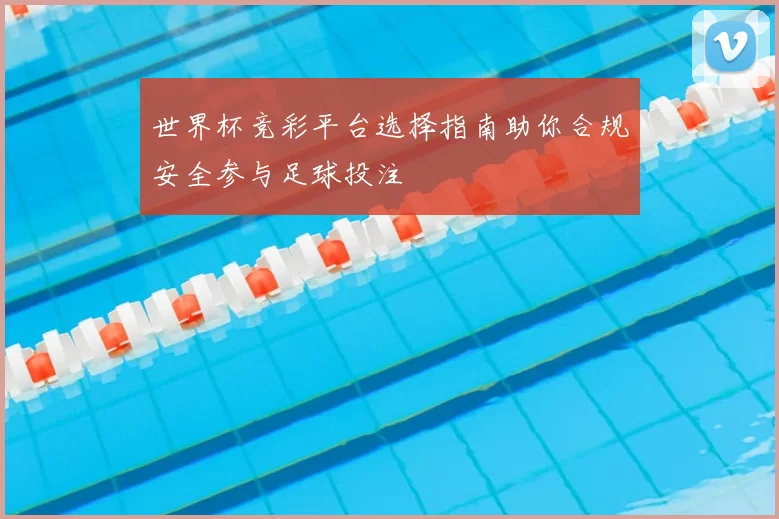 世界杯竞彩平台选择指南助你合规安全参与足球投注