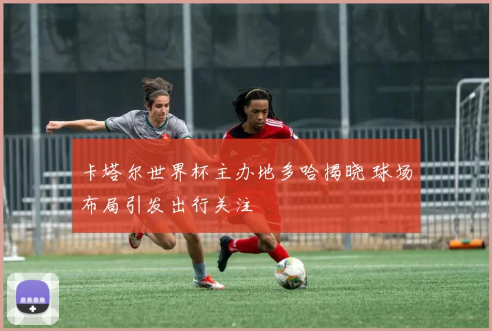 卡塔尔世界杯主办地多哈揭晓 球场布局引发出行关注