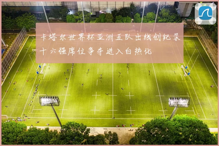 卡塔尔世界杯亚洲五队出线创纪录十六强席位争夺进入白热化