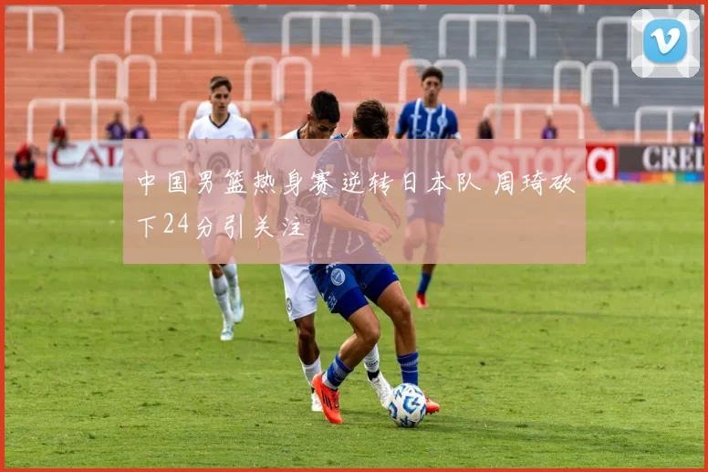 中国男篮热身赛逆转日本队 周琦砍下24分引关注
