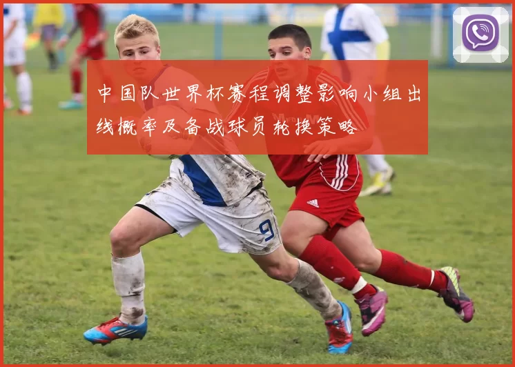 中国队世界杯赛程调整影响小组出线概率及备战球员轮换策略