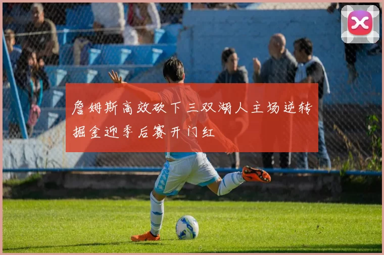 詹姆斯高效砍下三双湖人主场逆转掘金迎季后赛开门红