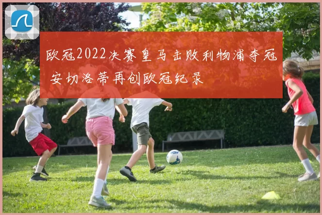欧冠2022决赛皇马击败利物浦夺冠 安切洛蒂再创欧冠纪录