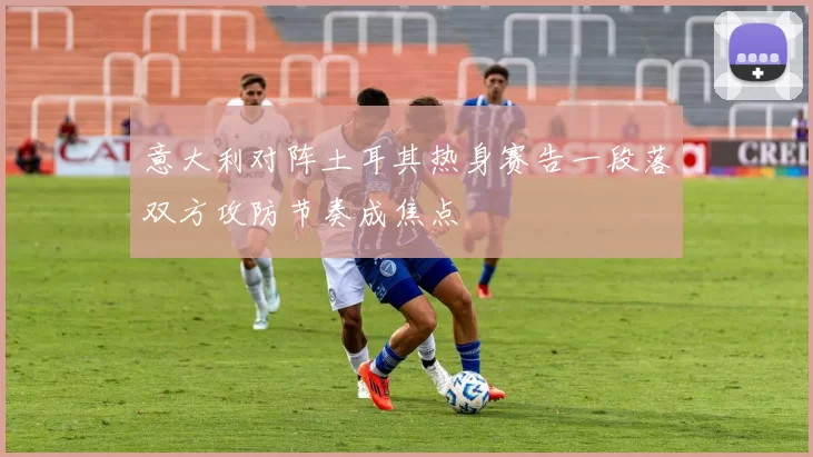 意大利对阵土耳其热身赛告一段落双方攻防节奏成焦点