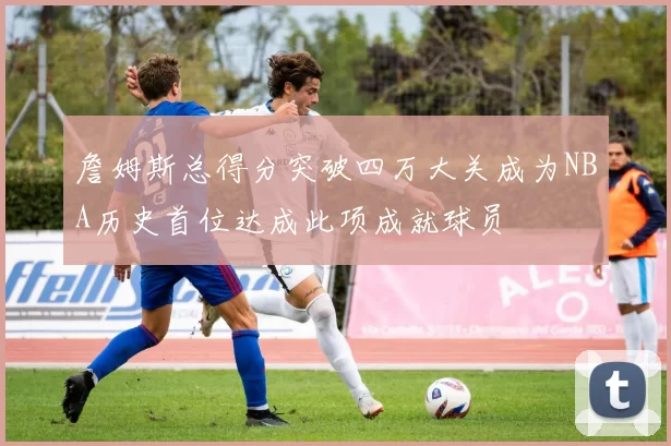 詹姆斯总得分突破四万大关成为NBA历史首位达成此项成就球员