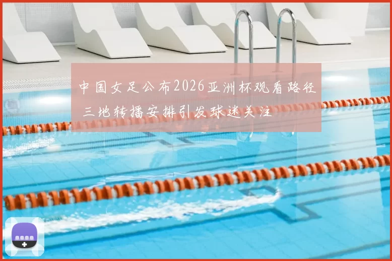 中国女足公布2026亚洲杯观看路径 三地转播安排引发球迷关注