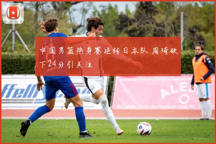中国男篮热身赛逆转日本队 周琦砍下24分引关注