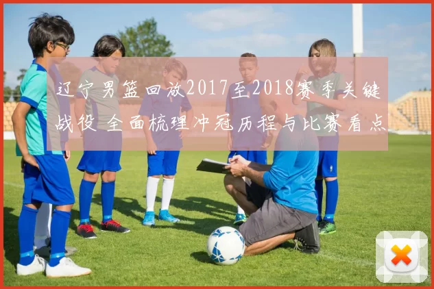 辽宁男篮回放2017至2018赛季关键战役 全面梳理冲冠历程与比赛看点