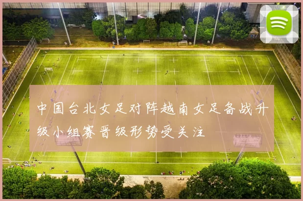 中国台北女足对阵越南女足备战升级小组赛晋级形势受关注