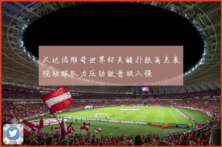汉达诺维奇世界杯关键扑救高光表现助球队力压劲敌晋级八强