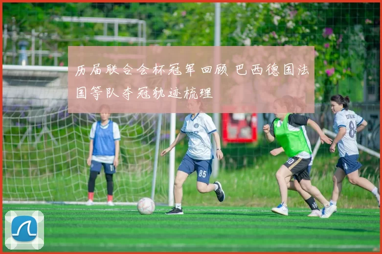 历届联合会杯冠军回顾 巴西德国法国等队夺冠轨迹梳理