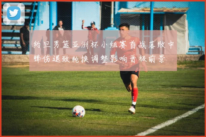 约旦男篮亚洲杯小组赛首战落败中锋伤退致轮换调整影响晋级前景
