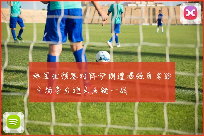 韩国世预赛对阵伊朗遭遇强度考验 主场争分迎来关键一战