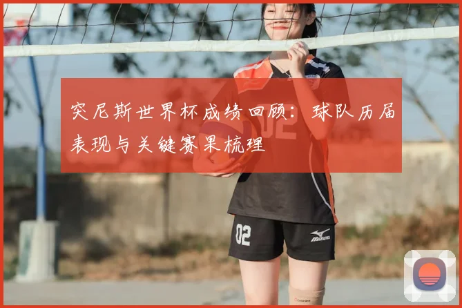 突尼斯世界杯成绩回顾:球队历届表现与关键赛果梳理