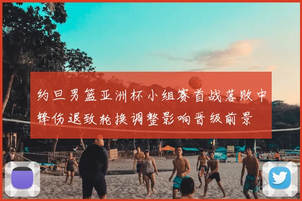 约旦男篮亚洲杯小组赛首战落败中锋伤退致轮换调整影响晋级前景